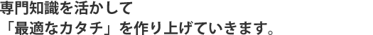 専門知識を活かして「最適なカタチ」を作り上げていきます。