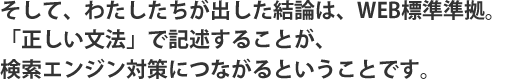 そして、わたしたちが出した結論は、WEB標準準拠。「正しい文法」で記述することが、検索エンジン対策につながるということです。